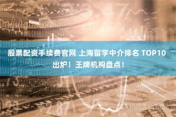 股票配资手续费官网 上海留学中介排名 TOP10 出炉！王牌机构盘点！