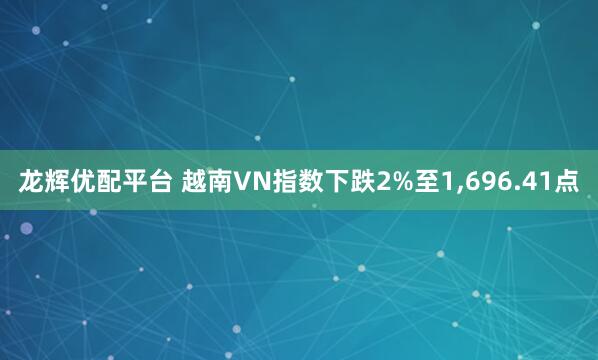 龙辉优配平台 越南VN指数下跌2%至1,696.41点