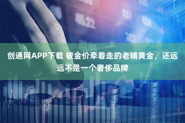 创通网APP下载 被金价牵着走的老铺黄金，还远远不是一个奢侈品牌