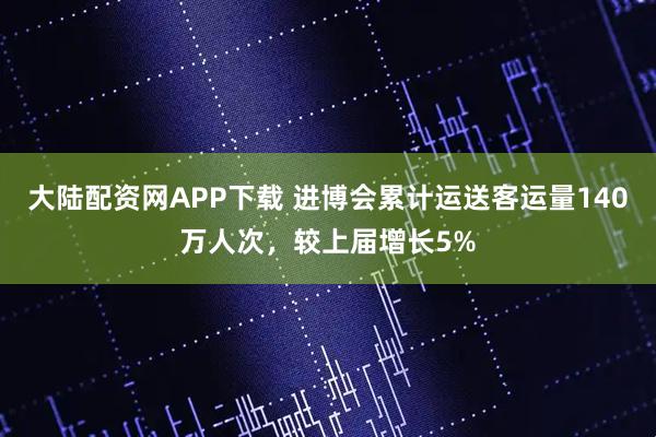 大陆配资网APP下载 进博会累计运送客运量140万人次，较上届增长5%