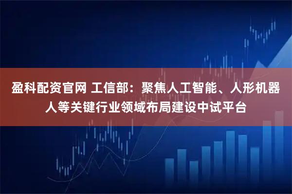 盈科配资官网 工信部：聚焦人工智能、人形机器人等关键行业领域布局建设中试平台