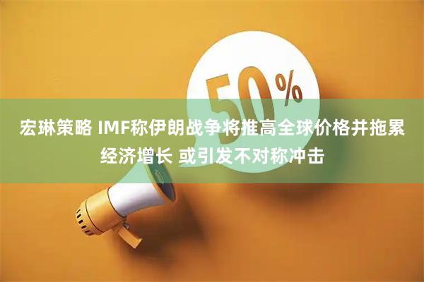宏琳策略 IMF称伊朗战争将推高全球价格并拖累经济增长 或引发不对称冲击