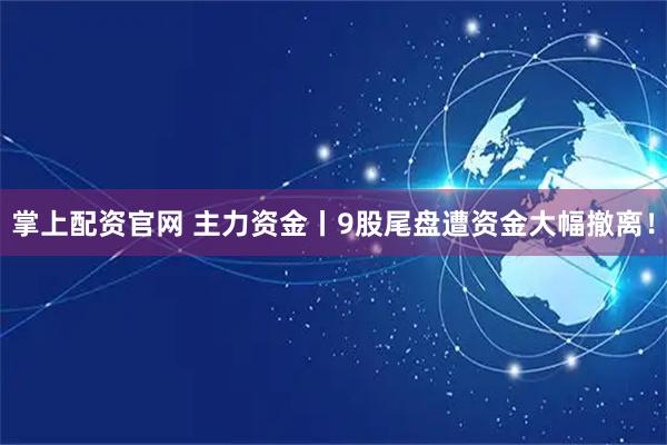 掌上配资官网 主力资金丨9股尾盘遭资金大幅撤离！