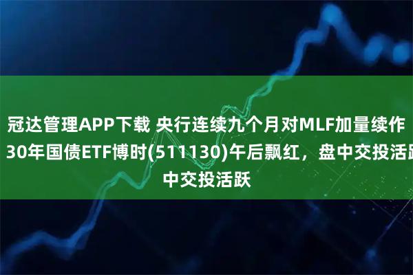 冠达管理APP下载 央行连续九个月对MLF加量续作，30年国债ETF博时(511130)午后飘红，盘中交投活跃