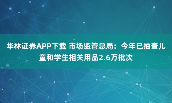 华林证券APP下载 市场监管总局：今年已抽查儿童和学生相关用品2.6万批次
