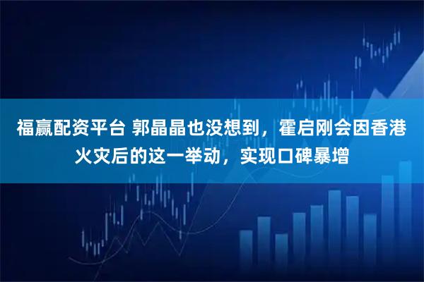 福赢配资平台 郭晶晶也没想到，霍启刚会因香港火灾后的这一举动，实现口碑暴增