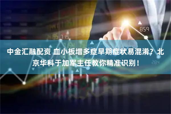 中金汇融配资 血小板增多症早期症状易混淆？北京华科于加军主任教你精准识别！