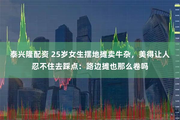 泰兴隆配资 25岁女生摆地摊卖牛杂，美得让人忍不住去踩点：路边摊也那么卷吗