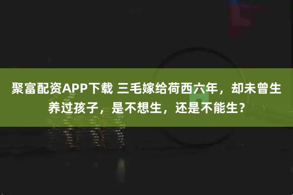 聚富配资APP下载 三毛嫁给荷西六年，却未曾生养过孩子，是不想生，还是不能生？