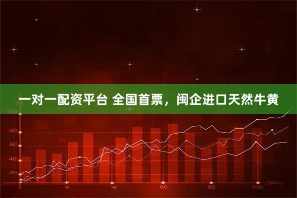 一对一配资平台 全国首票，闽企进口天然牛黄