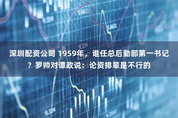 深圳配资公司 1959年，谁任总后勤部第一书记？罗帅对谭政说：论资排辈是不行的