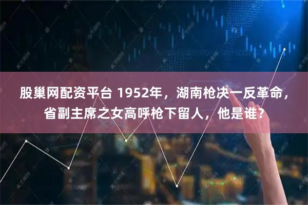 股巢网配资平台 1952年，湖南枪决一反革命，省副主席之女高呼枪下留人，他是谁？