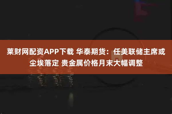 莱财网配资APP下载 华泰期货：任美联储主席或尘埃落定 贵金属价格月末大幅调整