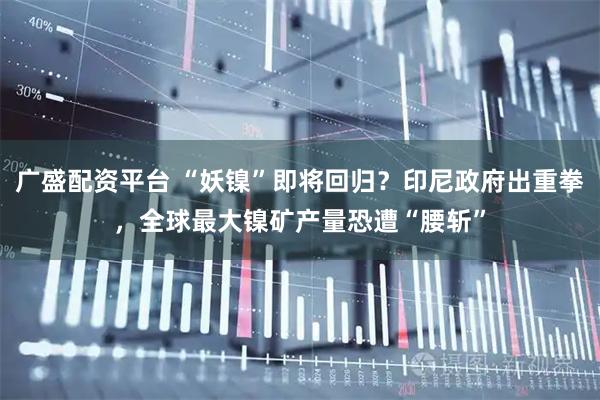 广盛配资平台 “妖镍”即将回归？印尼政府出重拳，全球最大镍矿产量恐遭“腰斩”