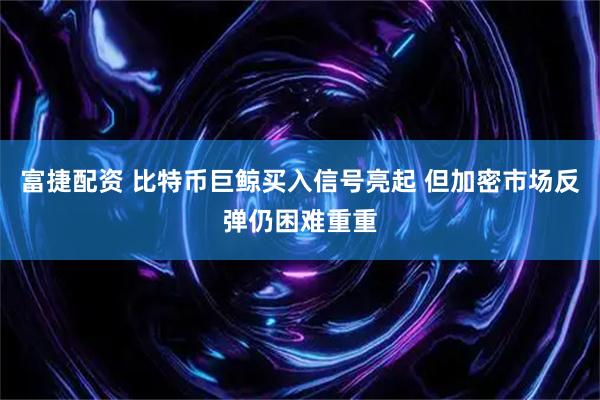 富捷配资 比特币巨鲸买入信号亮起 但加密市场反弹仍困难重重