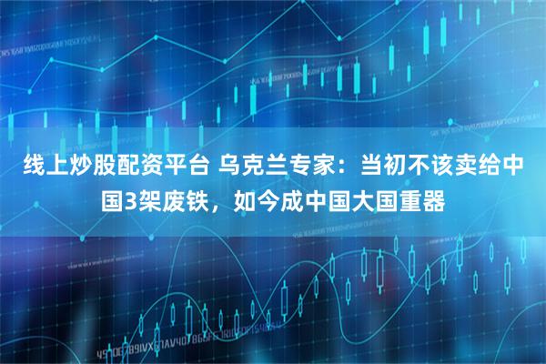 线上炒股配资平台 乌克兰专家：当初不该卖给中国3架废铁，如今成中国大国重器