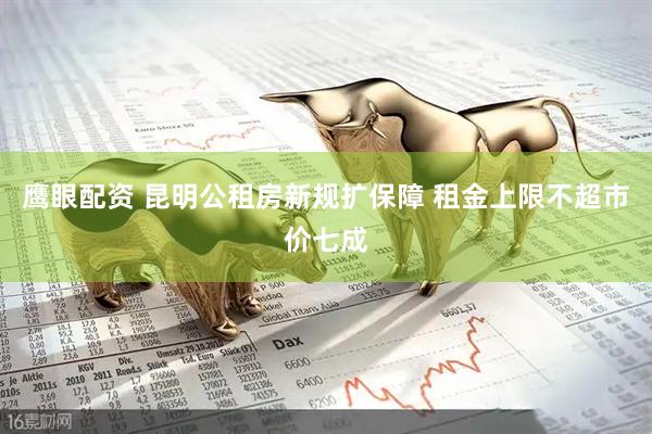 鹰眼配资 昆明公租房新规扩保障 租金上限不超市价七成