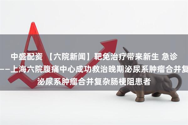 中盛配资 【六院新闻】靶免治疗带来新生 急诊攻坚破解危局——上海六院腹痛中心成功救治晚期泌尿系肿瘤合并复杂肠梗阻患者