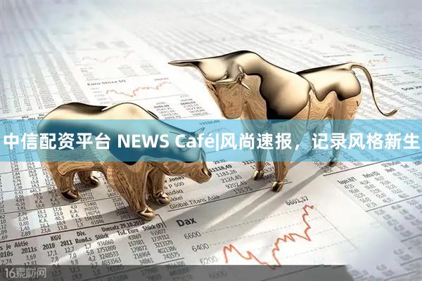 中信配资平台 NEWS Café|风尚速报，记录风格新生