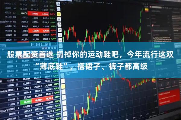 股票配资首选 扔掉你的运动鞋吧，今年流行这双“薄底鞋”，搭裙子、裤子都高级