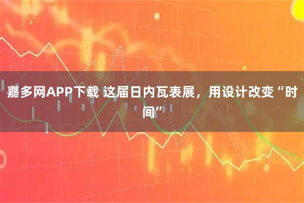 嘉多网APP下载 这届日内瓦表展，用设计改变“时间”