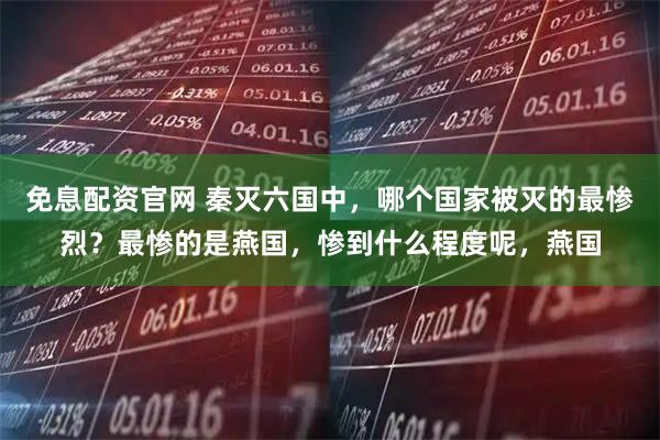 免息配资官网 秦灭六国中，哪个国家被灭的最惨烈？最惨的是燕国，惨到什么程度呢，燕国