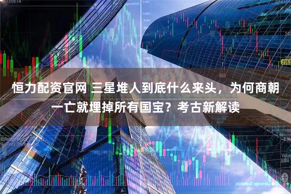 恒力配资官网 三星堆人到底什么来头，为何商朝一亡就埋掉所有国宝？考古新解读