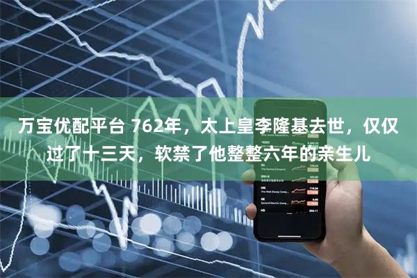 万宝优配平台 762年，太上皇李隆基去世，仅仅过了十三天，软禁了他整整六年的亲生儿